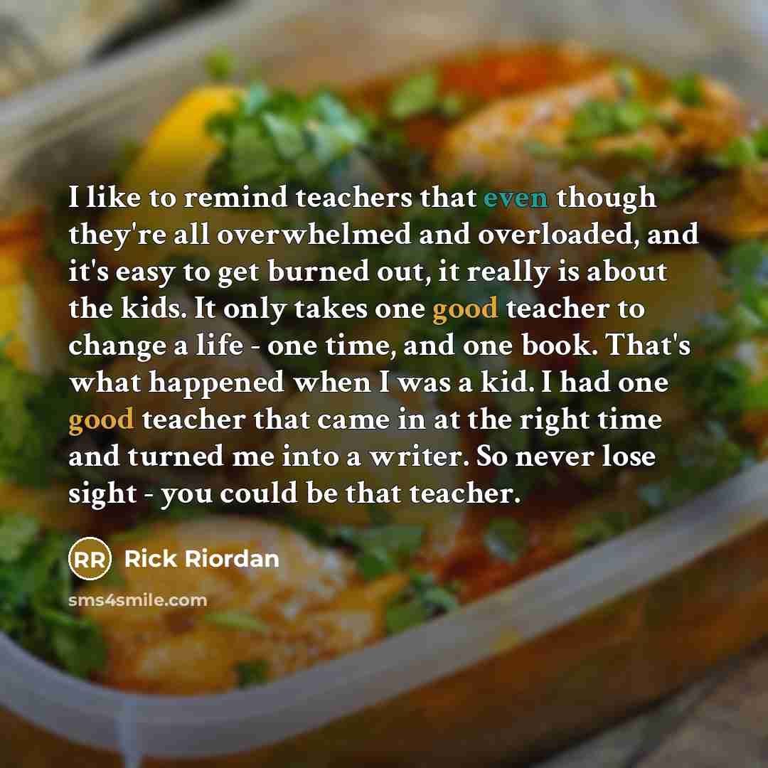 “I like to remind teachers that even though they're all overwhelmed and overloaded, and it's easy to get burned out, it really is about the kids. It only takes one good teacher to change a life - one time, and one book. That's what happened when I was a kid. I had one good teacher that came in at…” quote by Rick Riordan