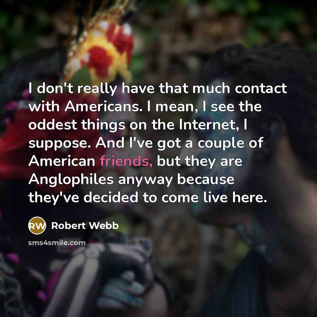 “I don't really have that much contact with Americans. I mean, I see the oddest things on the Internet, I suppose. And I've got a couple of American friends, but they are Anglophiles anyway because they've decided to come live here.” quote by Robert Webb