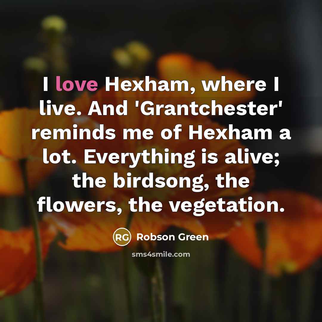 “I love Hexham, where I live. And 'Grantchester' reminds me of Hexham a lot. Everything is alive; the birdsong, the flowers, the vegetation.” quote by Robson Green