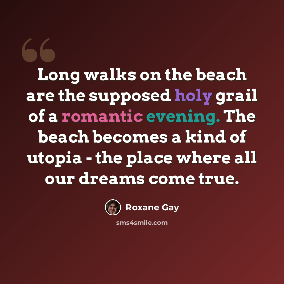 “Long walks on the beach are the supposed holy grail of a romantic evening. The beach becomes a kind of utopia - the place where all our dreams come true.” quote by Roxane Gay
