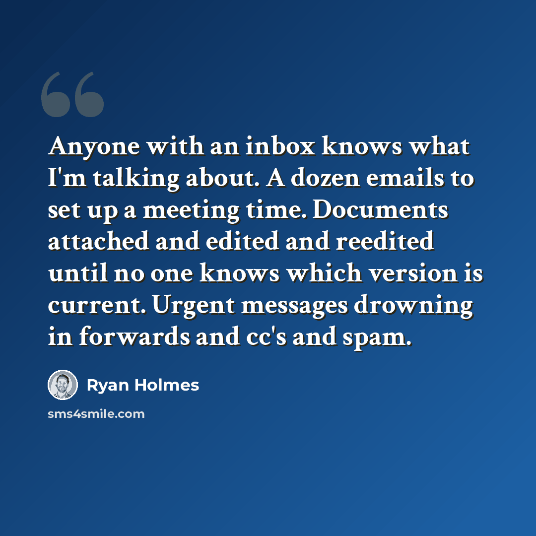 “Anyone with an inbox knows what I'm talking about. A dozen emails to set up a meeting time. Documents attached and edited and reedited until no one knows which version is current. Urgent messages drowning in forwards and cc's and spam.” quote by Ryan Holmes