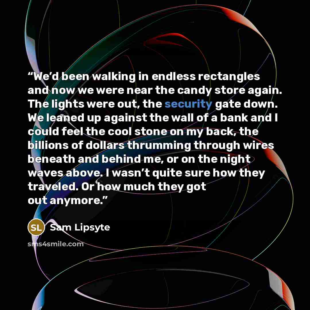 “We’d been walking in endless rectangles and now we were near the candy store again. The lights were out, the security gate down. We leaned up against the wall of a bank and I could feel the cool stone on my back, the billions of dollars thrumming through wires beneath and behind me, or on the…” quote by Sam Lipsyte