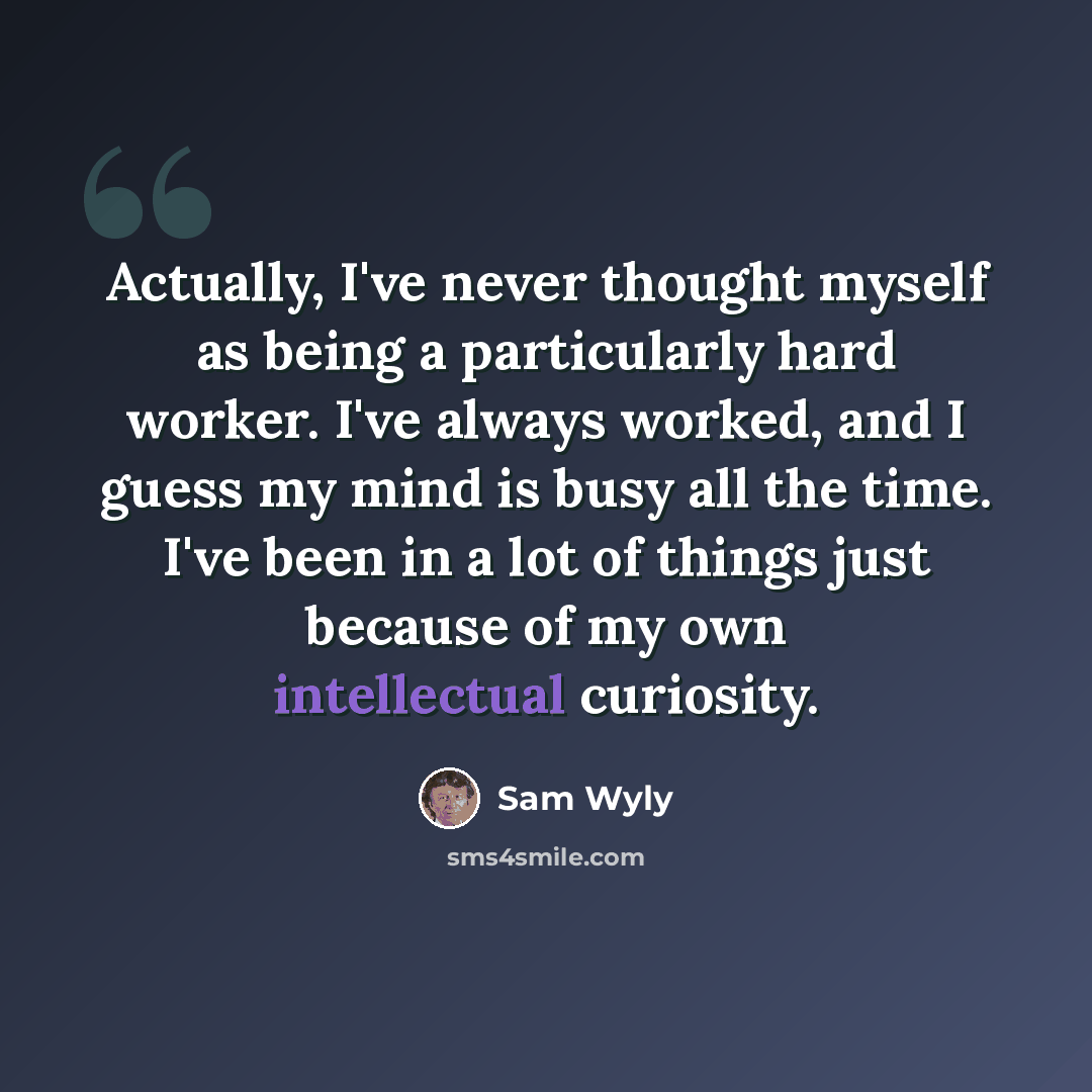 “Actually, I've never thought myself as being a particularly hard worker. I've always worked, and I guess my mind is busy all the time. I've been in a lot of things just because of my own intellectual curiosity.” quote by Sam Wyly