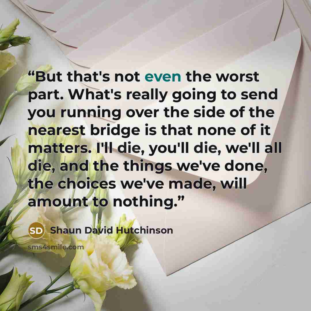 “But that's not even the worst part. What's really going to send you running over the side of the nearest bridge is that none of it matters. I'll die, you'll die, we'll all die, and the things we've done, the choices we've made, will amount to nothing.” quote by Shaun David Hutchinson
