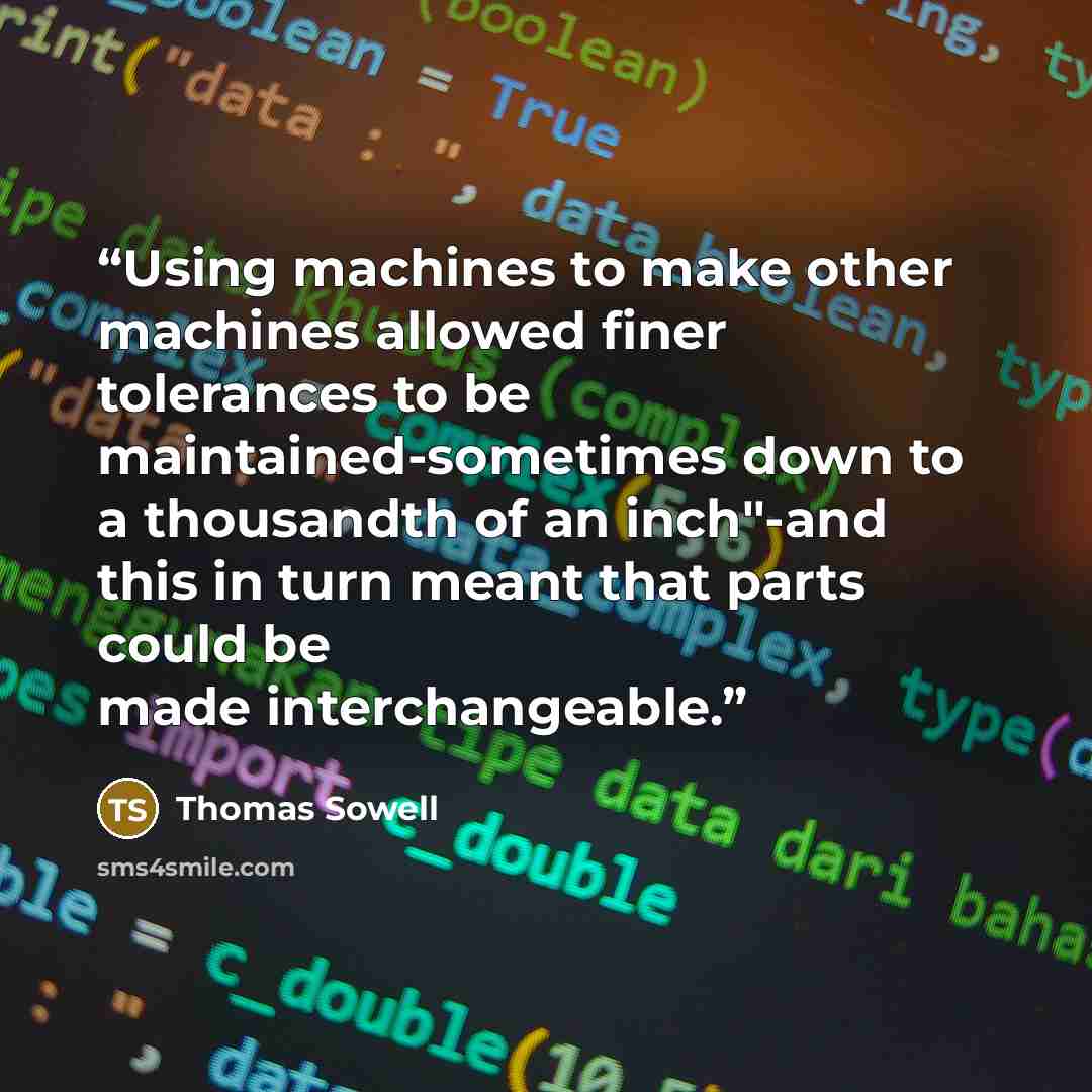 “Using machines to make other machines allowed finer tolerances to be maintained-sometimes down to a thousandth of an inch"-and this in turn meant that parts could be made interchangeable.” quote by Thomas Sowell