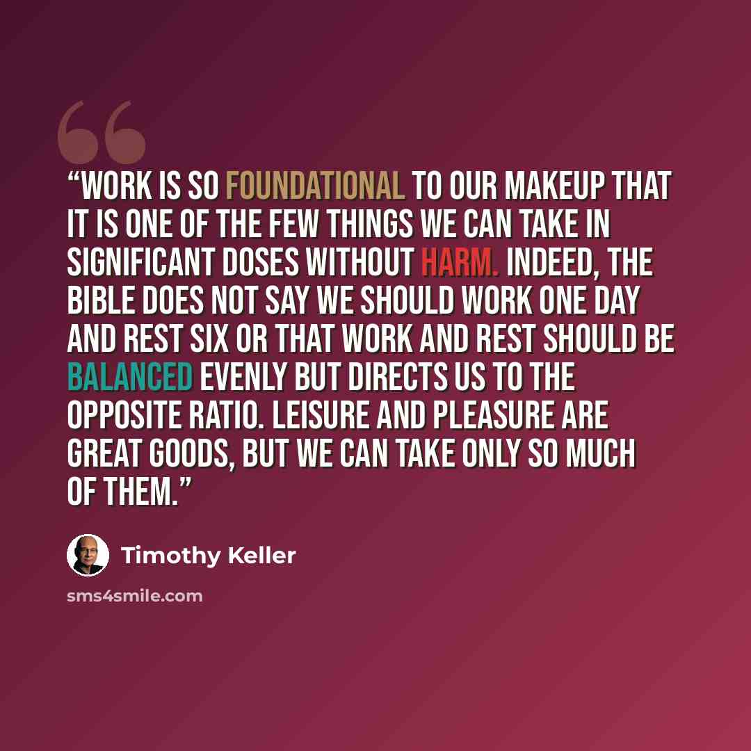 “Work is so foundational to our makeup that it is one of the few things we can take in significant doses without harm. Indeed, the Bible does not say we should work one day and rest six or that work and rest should be balanced evenly but directs us to the opposite ratio. Leisure and pleasure are…” quote by Timothy Keller