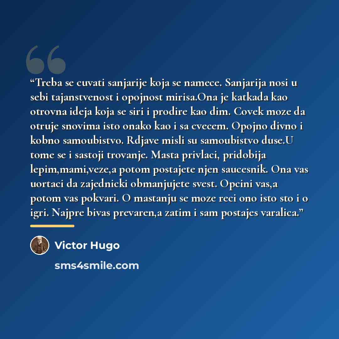“Treba se cuvati sanjarije koja se namece. Sanjarija nosi u sebi tajanstvenost i opojnost mirisa.Ona je katkada kao otrovna ideja koja se siri i prodire kao dim. Covek moze da otruje snovima isto onako kao i sa cvecem. Opojno divno i kobno samoubistvo. Rdjave misli su samoubistvo duse.U tome se i…” quote by Victor Hugo