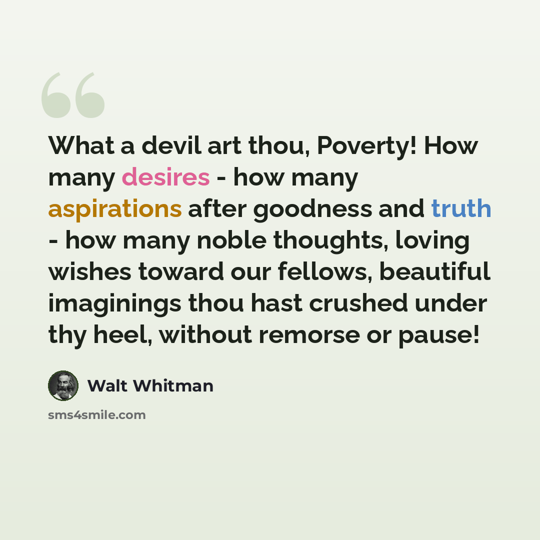 “What a devil art thou, Poverty! How many desires - how many aspirations after goodness and truth - how many noble thoughts, loving wishes toward our fellows, beautiful imaginings thou hast crushed under thy heel, without remorse or pause!” quote by Walt Whitman