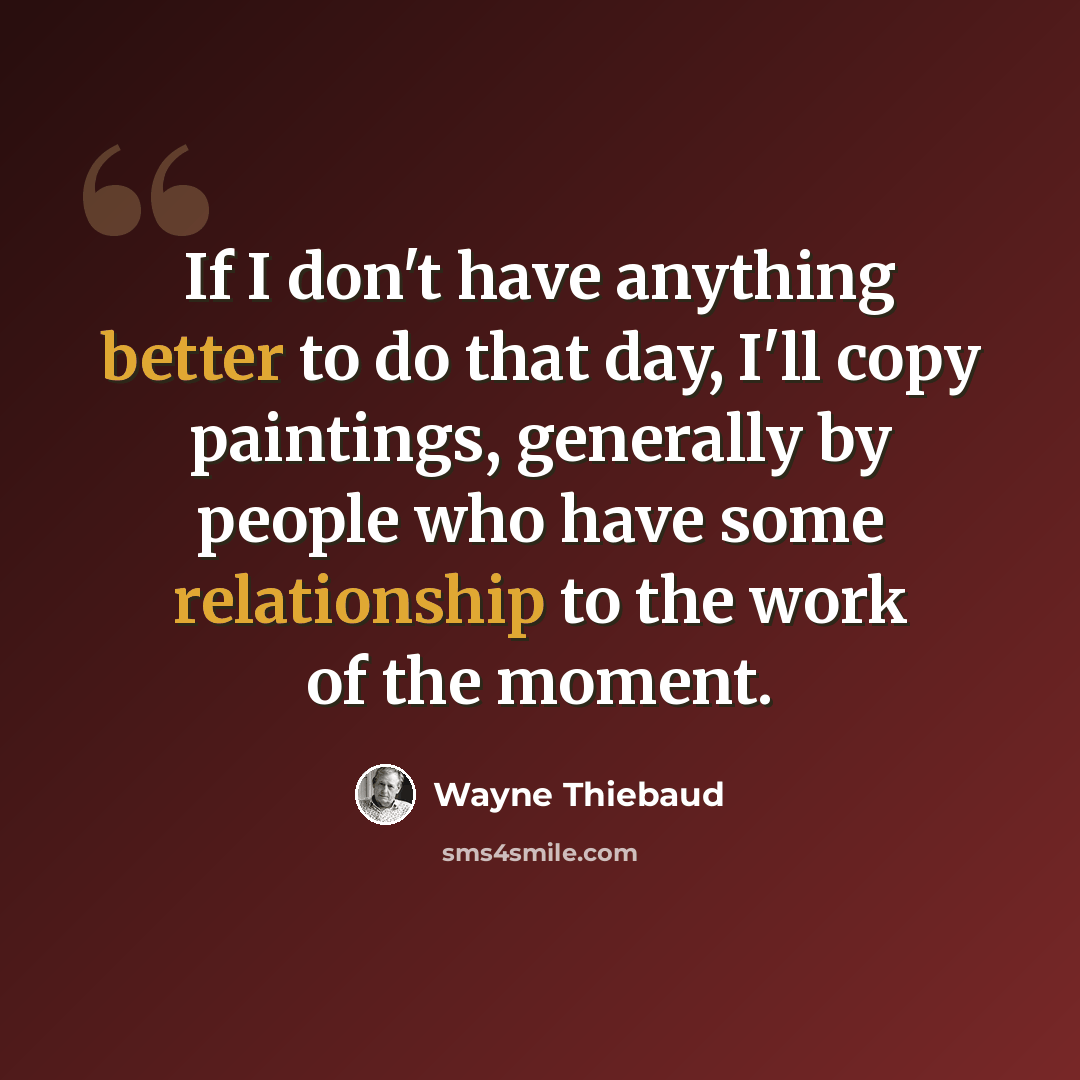 “If I don't have anything better to do that day, I'll copy paintings, generally by people who have some relationship to the work of the moment.” quote by Wayne Thiebaud