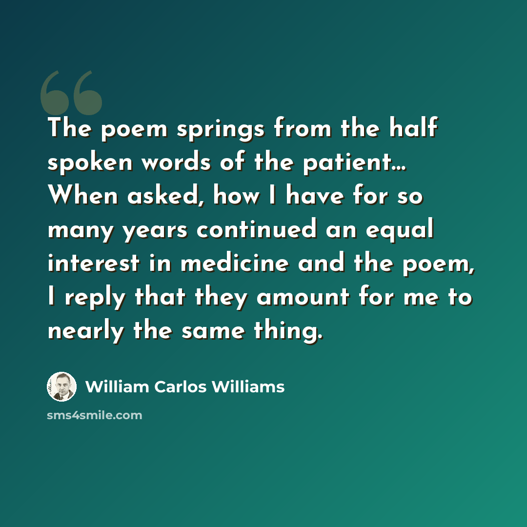 “The poem springs from the half spoken words of the patient… When asked, how I have for so many years continued an equal interest in medicine and the poem, I reply that they amount for me to nearly the same thing.” quote by William Carlos Williams