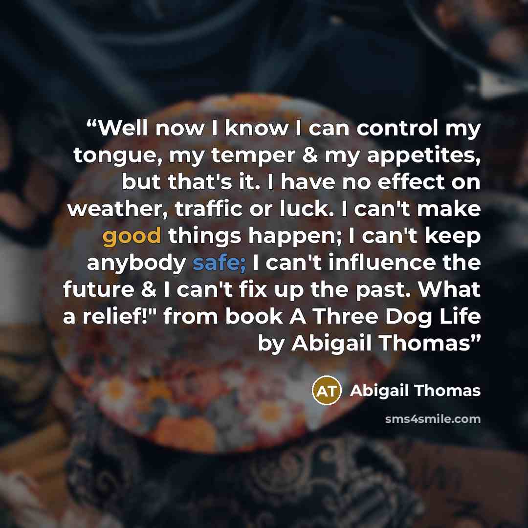 “Well now I know I can control my tongue, my temper & my appetites, but that's it. I have no effect on weather, traffic or luck. I can't make good things happen; I can't keep anybody safe; I can't influence the future & I can't fix up the past. What a relief!" from book A Three Dog Life by Abigail…” quote by Abigail Thomas
