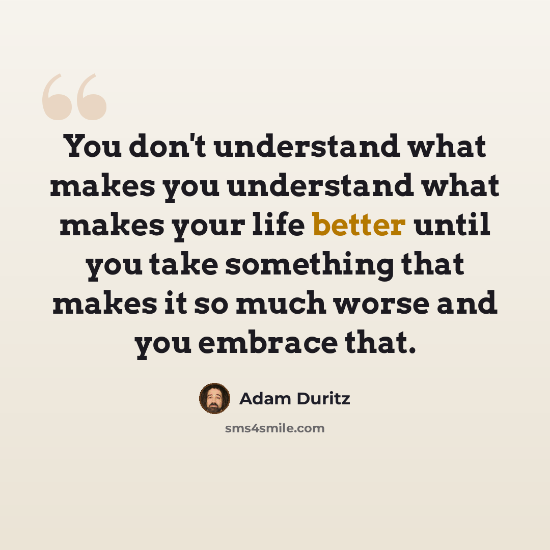“You don't understand what makes you understand what makes your life better until you take something that makes it so much worse and you embrace that.” quote by Adam Duritz