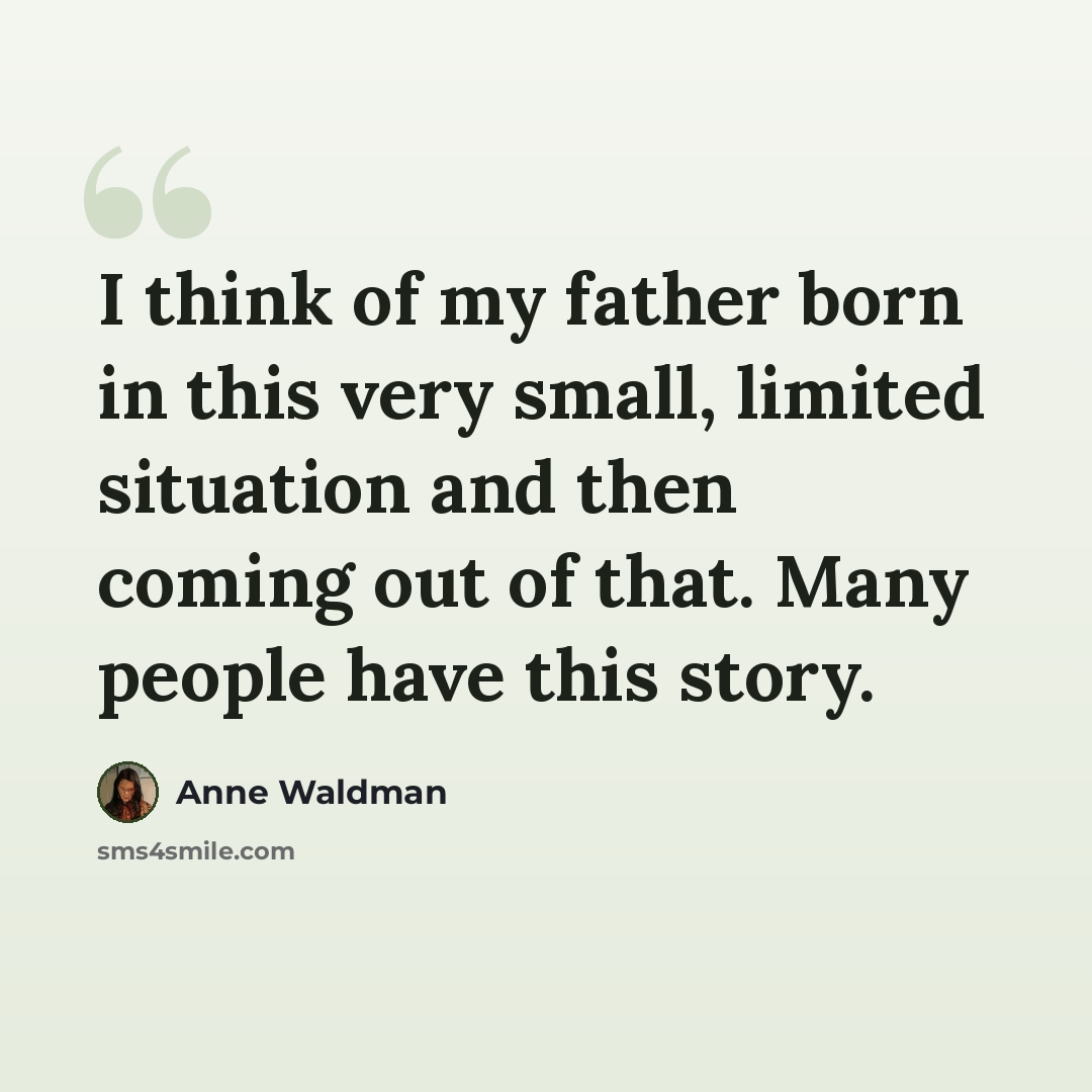 “I think of my father born in this very small, limited situation and then coming out of that. Many people have this story.” quote by Anne Waldman