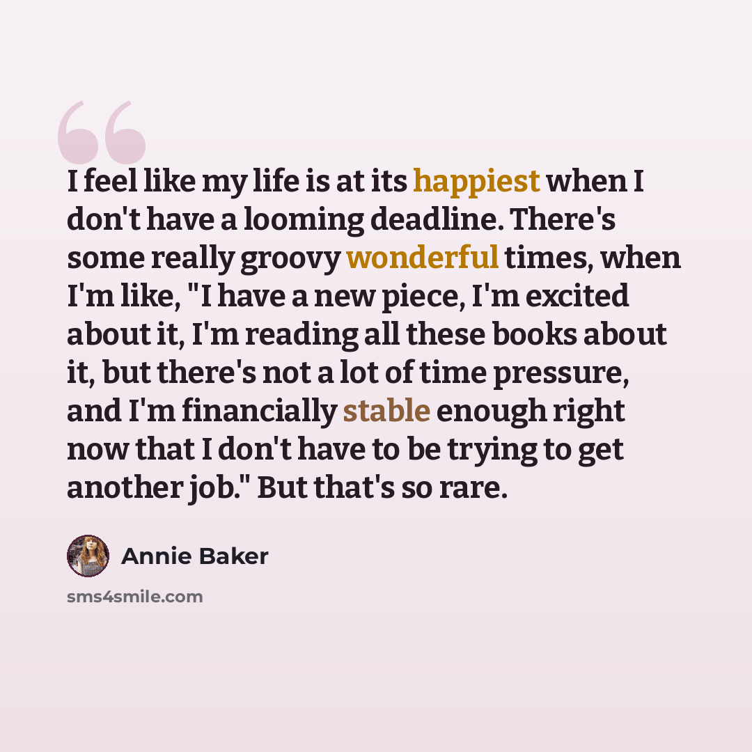 “I feel like my life is at its happiest when I don't have a looming deadline. There's some really groovy wonderful times, when I'm like, "I have a new piece, I'm excited about it, I'm reading all these books about it, but there's not a lot of time pressure, and I'm financially stable enough right…” quote by Annie Baker