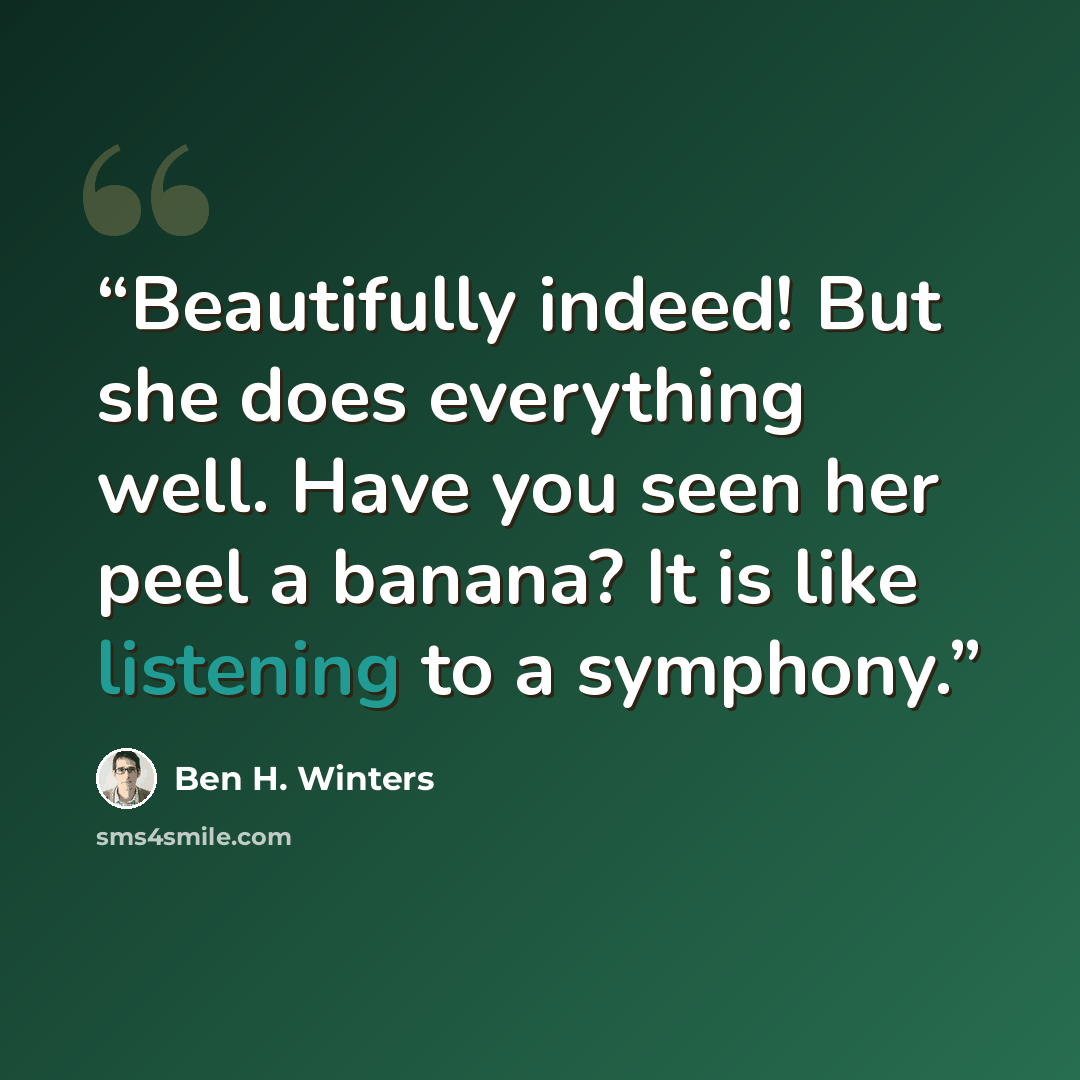“Beautifully indeed! But she does everything well. Have you seen her peel a banana? It is like listening to a symphony.” quote by Ben H. Winters
