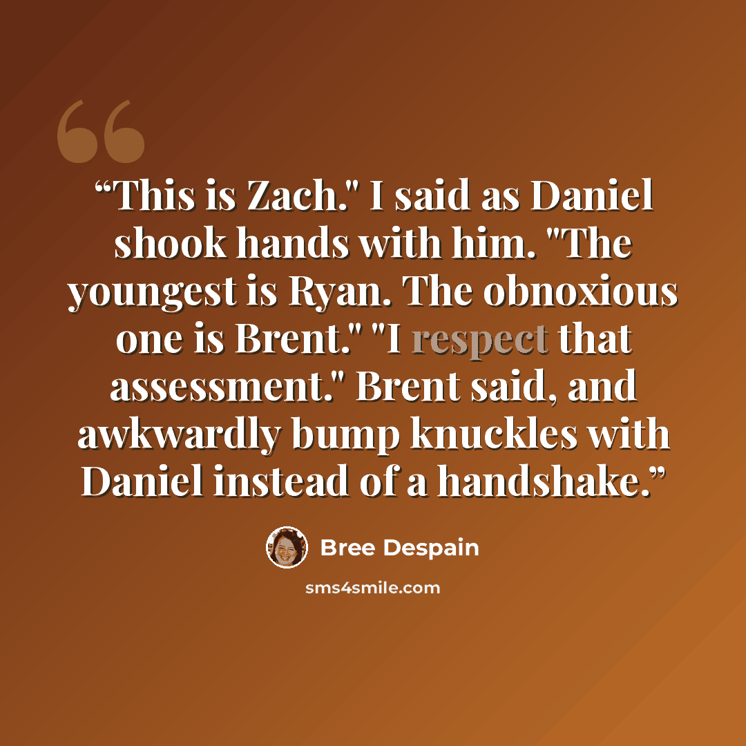 “This is Zach." I said as Daniel shook hands with him. "The youngest is Ryan. The obnoxious one is Brent." "I respect that assessment." Brent said, and awkwardly bump knuckles with Daniel instead of a handshake.” quote by Bree Despain