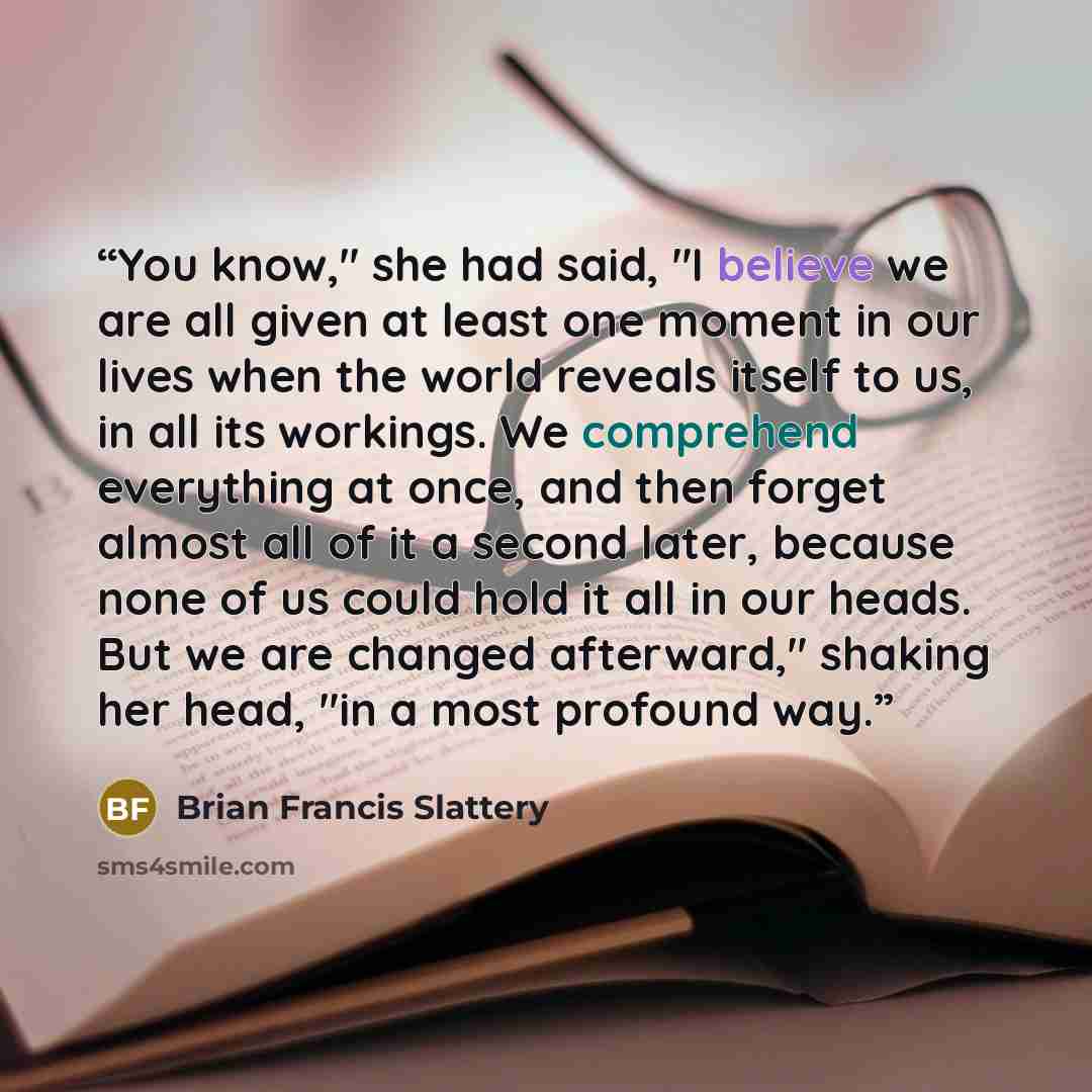 “You know," she had said, "I believe we are all given at least one moment in our lives when the world reveals itself to us, in all its workings. We comprehend everything at once, and then forget almost all of it a second later, because none of us could hold it all in our heads. But we are changed…” quote by Brian Francis Slattery