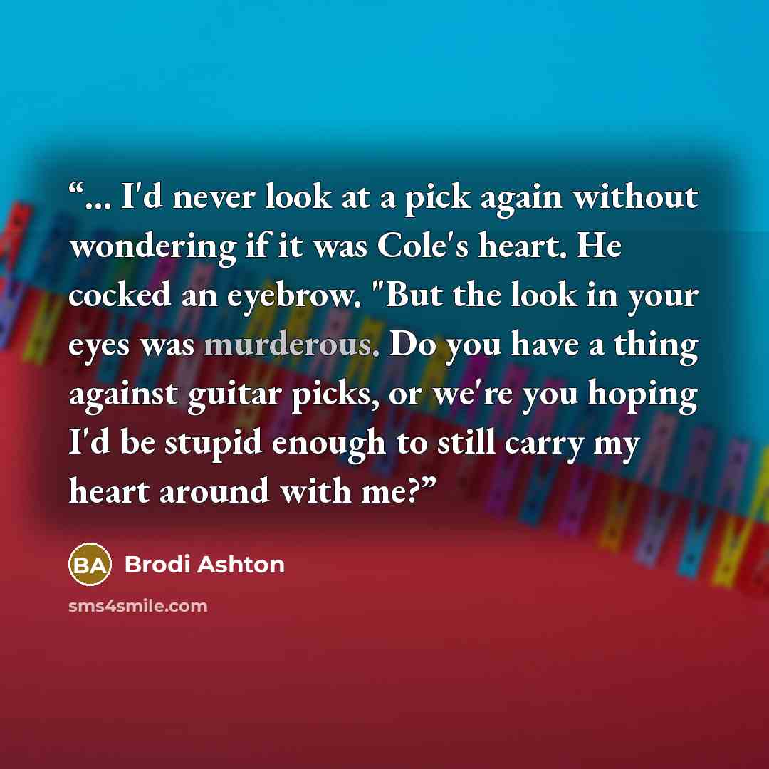 “... I'd never look at a pick again without wondering if it was Cole's heart. He cocked an eyebrow. "But the look in your eyes was murderous. Do you have a thing against guitar picks, or we're you hoping I'd be stupid enough to still carry my heart around with me?” quote by Brodi Ashton