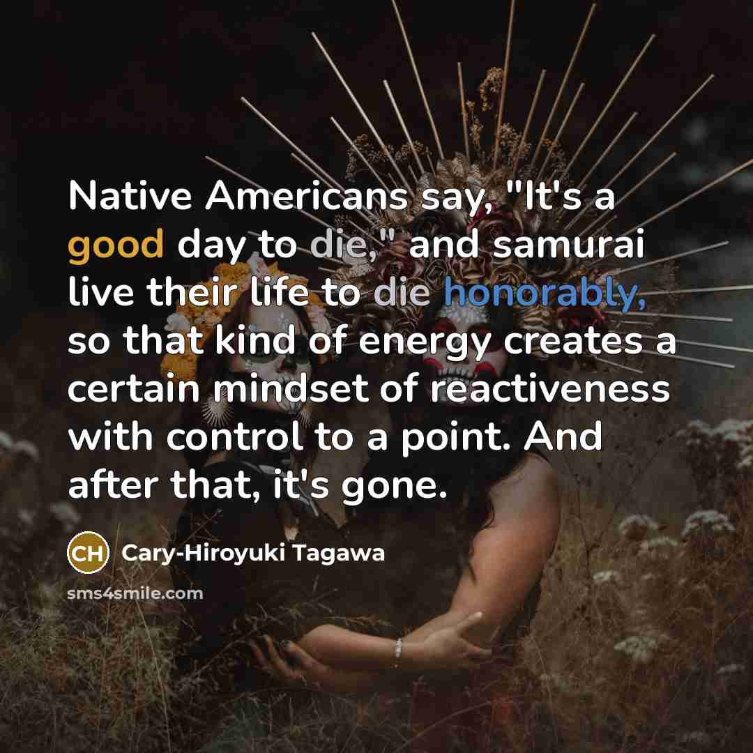 “Native Americans say, "It's a good day to die," and samurai live their life to die honorably, so that kind of energy creates a certain mindset of reactiveness with control to a point. And after that, it's gone.” quote by Cary-Hiroyuki Tagawa