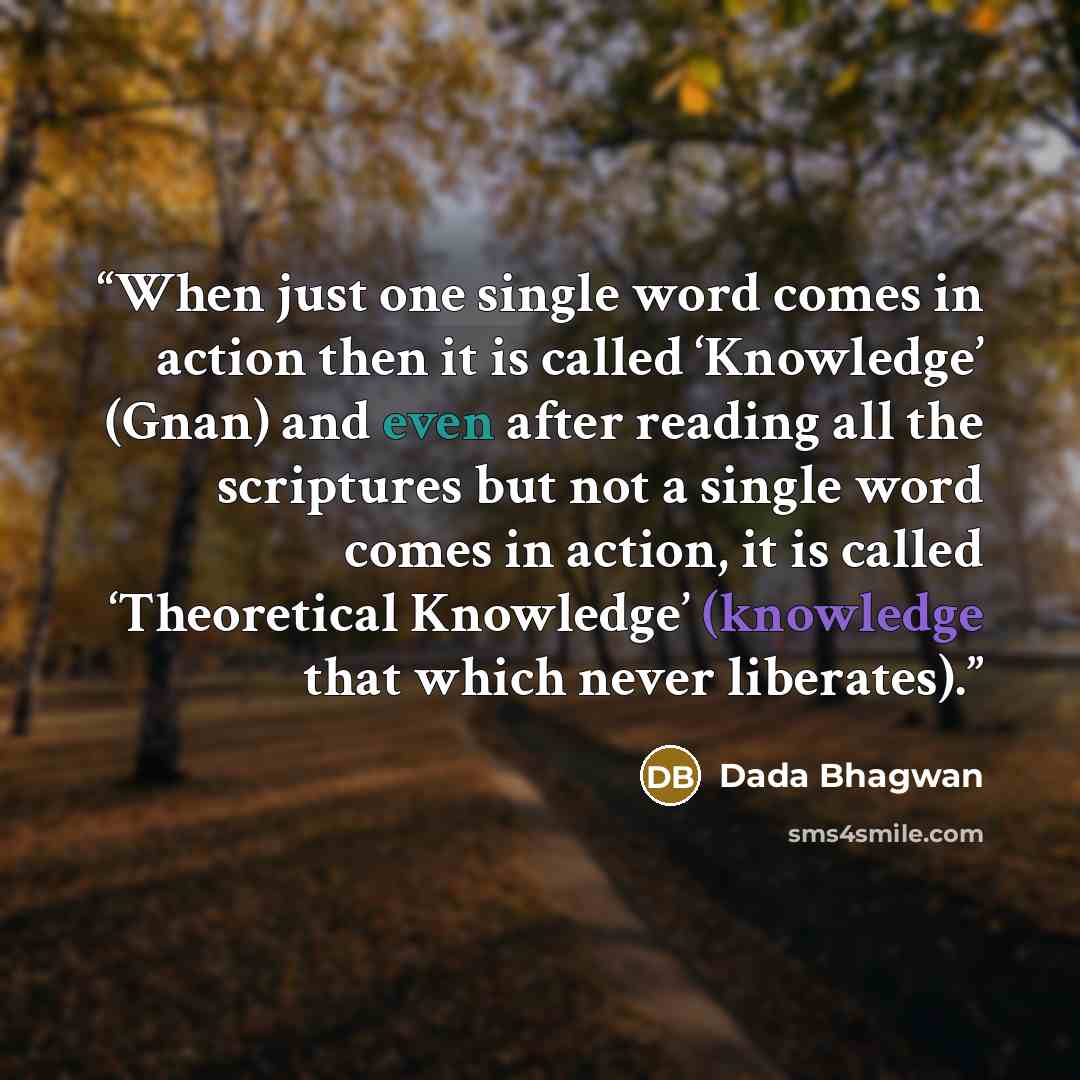 “When just one single word comes in action then it is called ‘Knowledge’ (Gnan) and even after reading all the scriptures but not a single word comes in action, it is called ‘Theoretical Knowledge’ (knowledge that which never liberates).” quote by Dada Bhagwan
