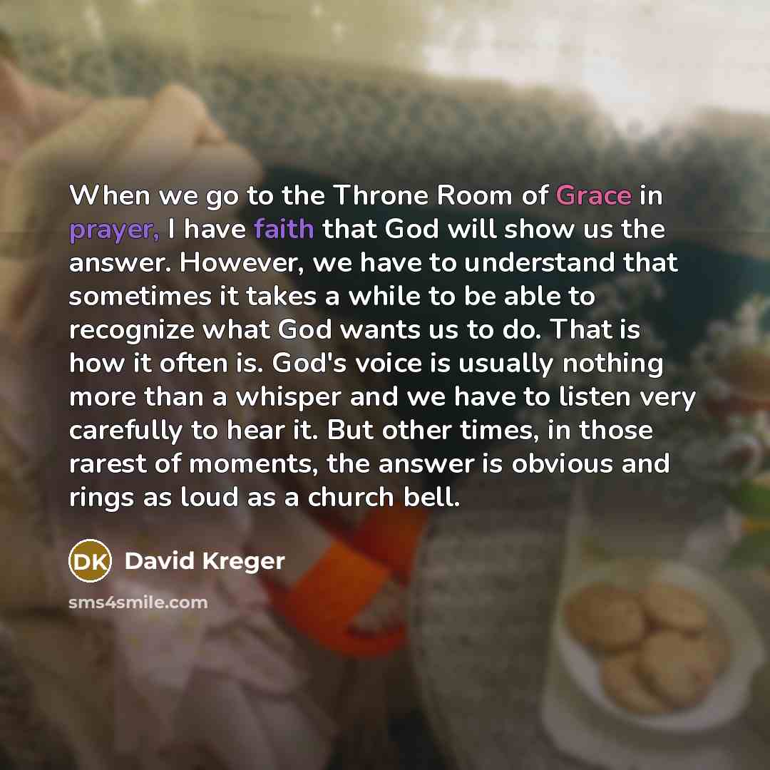 “When we go to the Throne Room of Grace in prayer, I have faith that God will show us the answer. However, we have to understand that sometimes it takes a while to be able to recognize what God wants us to do. That is how it often is. God's voice is usually nothing more than a whisper and we have…” quote by David Kreger