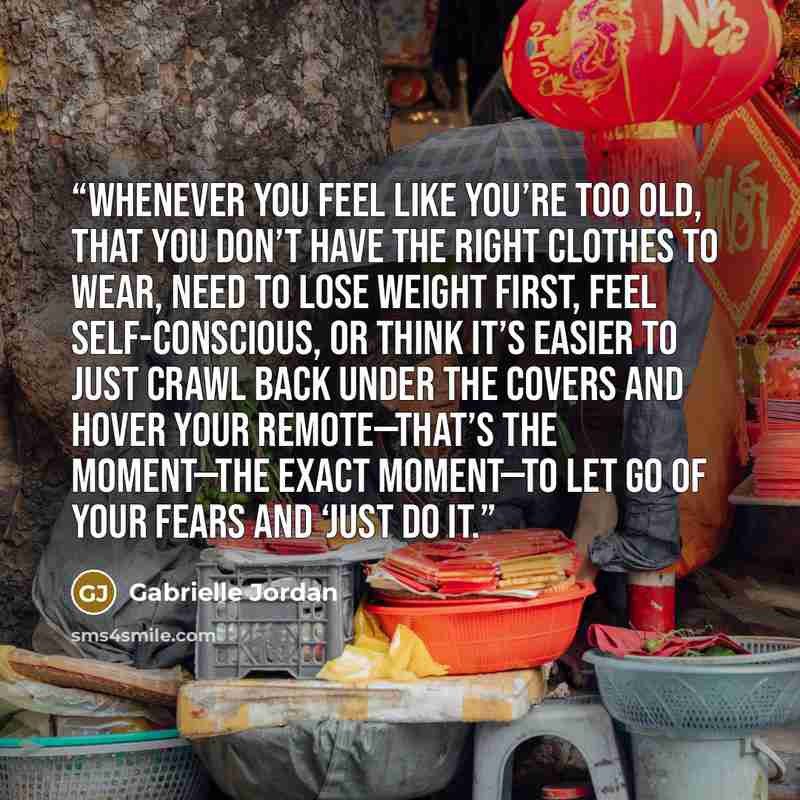 “Whenever you feel like you’re too old, that you don’t have the right clothes to wear, need to lose weight first, feel self-conscious, or think it’s easier to just crawl back under the covers and hover your remote—that’s the moment—the exact moment—to let go of your fears and ‘Just Do It.” quote by Gabrielle Jordan