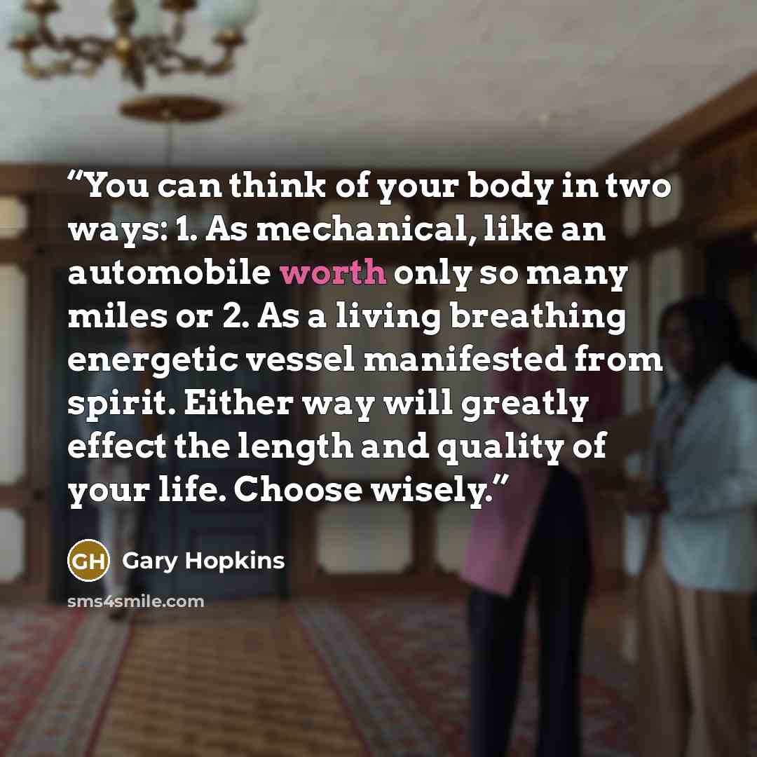 “You can think of your body in two ways: 1. As mechanical, like an automobile worth only so many miles or 2. As a living breathing energetic vessel manifested from spirit. Either way will greatly effect the length and quality of your life. Choose wisely.” quote by Gary Hopkins