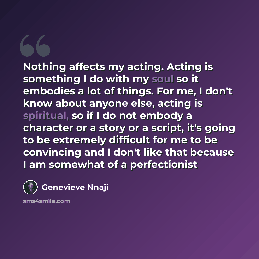 “Nothing affects my acting. Acting is something I do with my soul so it embodies a lot of things. For me, I don't know about anyone else, acting is spiritual, so if I do not embody a character or a story or a script, it's going to be extremely difficult for me to be convincing and I don't like that…” quote by Genevieve Nnaji