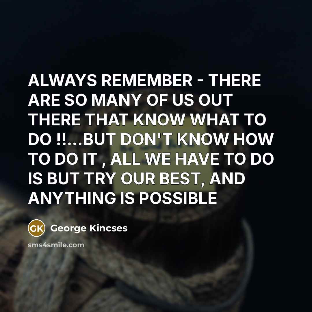 “ALWAYS REMEMBER - THERE ARE SO MANY OF US OUT THERE THAT KNOW WHAT TO DO !!...BUT DON'T KNOW HOW TO DO IT , ALL WE HAVE TO DO IS BUT TRY OUR BEST, AND ANYTHING IS POSSIBLE” quote by George Kincses