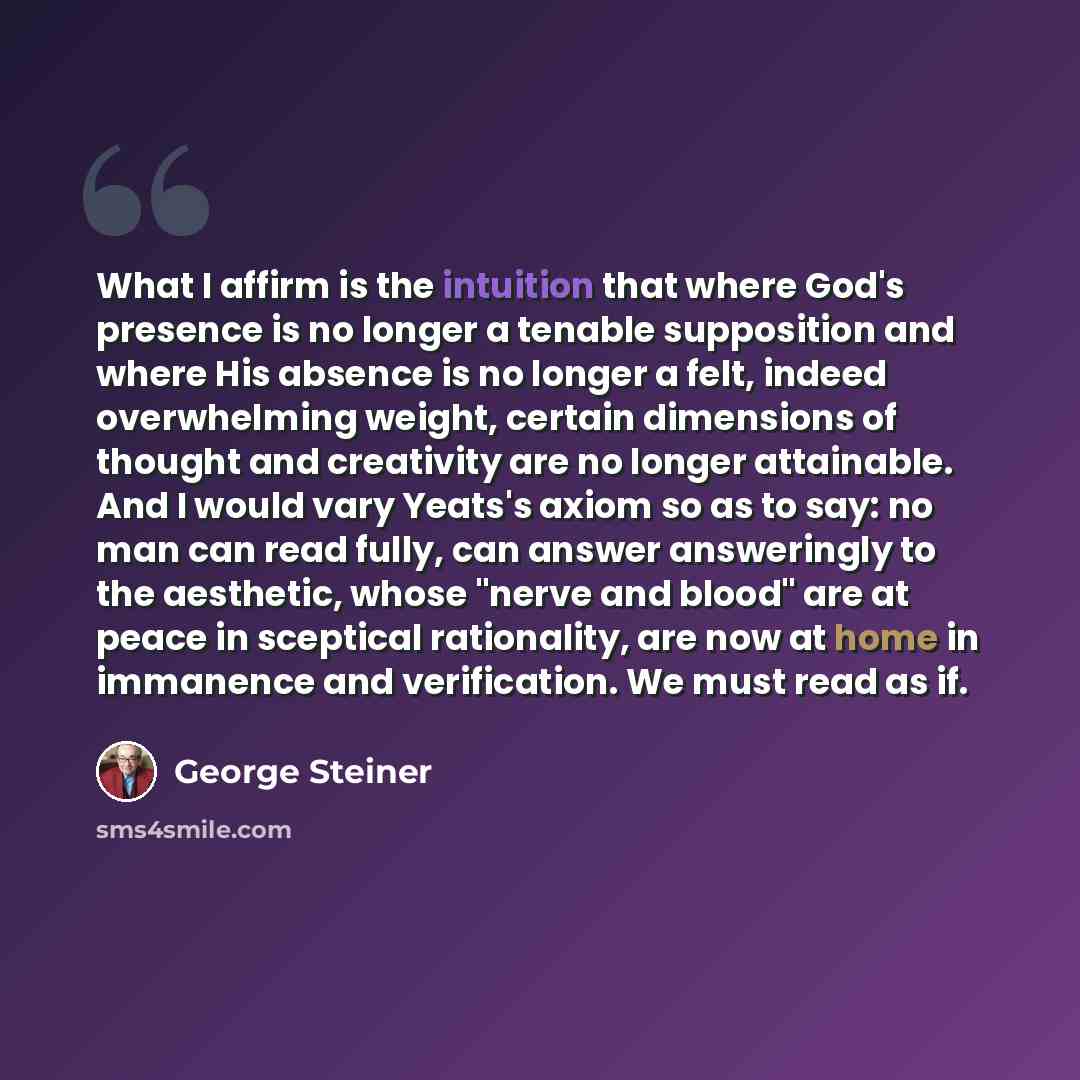 “What I affirm is the intuition that where God's presence is no longer a tenable supposition and where His absence is no longer a felt, indeed overwhelming weight, certain dimensions of thought and creativity are no longer attainable. And I would vary Yeats's axiom so as to say: no man can read…” quote by George Steiner