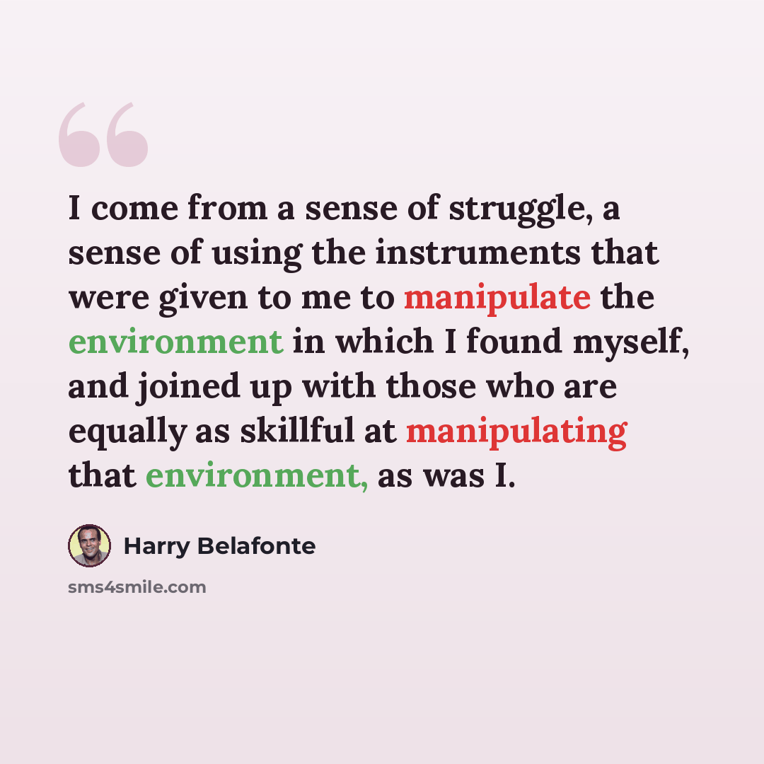 “I come from a sense of struggle, a sense of using the instruments that were given to me to manipulate the environment in which I found myself, and joined up with those who are equally as skillful at manipulating that environment, as was I.” quote by Harry Belafonte