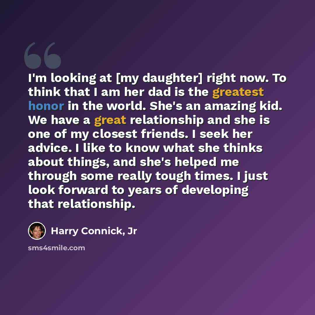 “I'm looking at [my daughter] right now. To think that I am her dad is the greatest honor in the world. She's an amazing kid. We have a great relationship and she is one of my closest friends. I seek her advice. I like to know what she thinks about things, and she's helped me through some really…” quote by Harry Connick, Jr