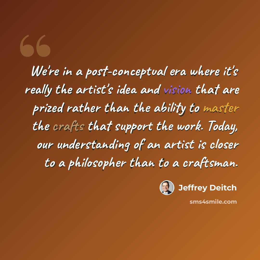 “We're in a post-conceptual era where it's really the artist's idea and vision that are prized rather than the ability to master the crafts that support the work. Today, our understanding of an artist is closer to a philosopher than to a craftsman.” quote by Jeffrey Deitch