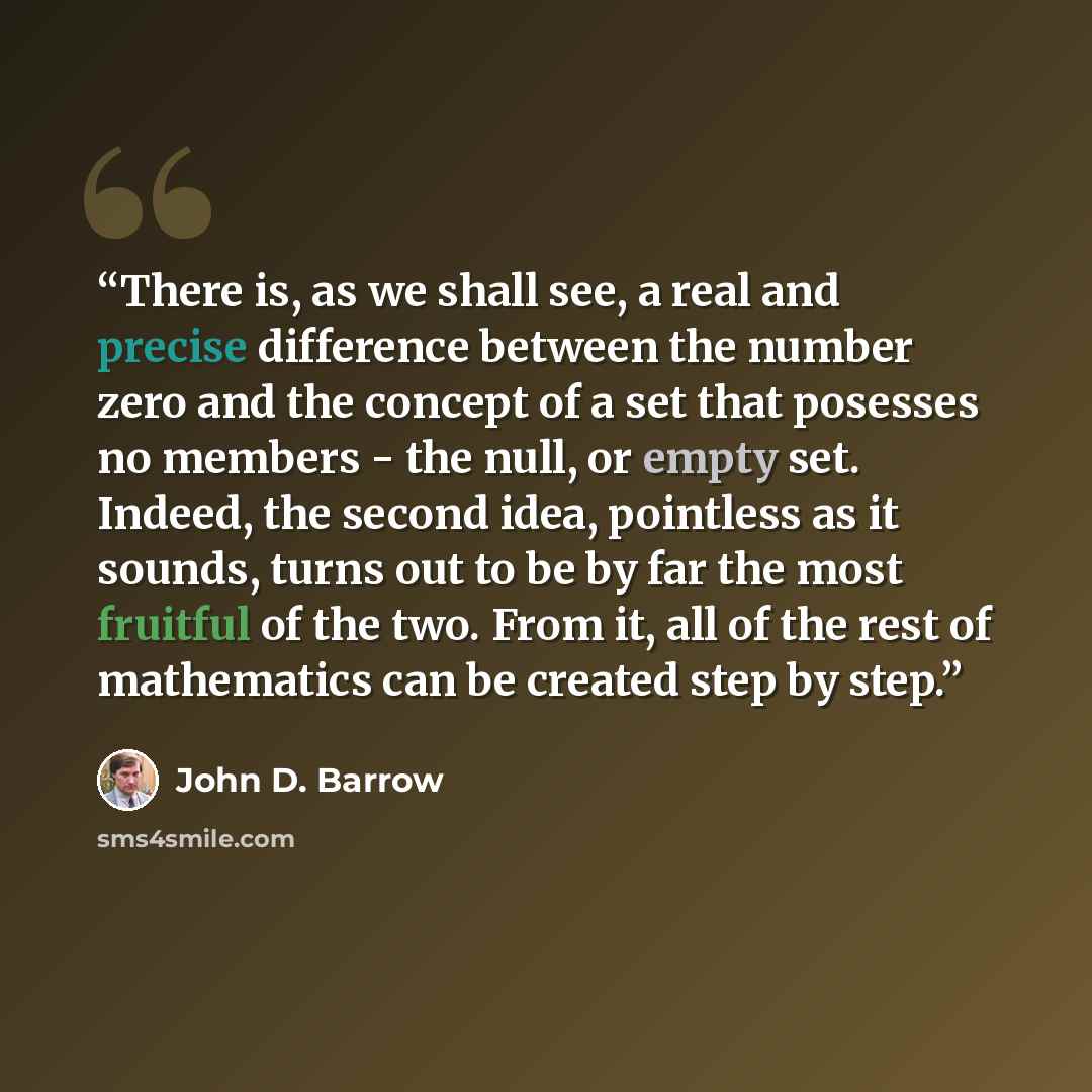 “There is, as we shall see, a real and precise difference between the number zero and the concept of a set that posesses no members - the null, or empty set. Indeed, the second idea, pointless as it sounds, turns out to be by far the most fruitful of the two. From it, all of the rest of mathematics…” quote by John D. Barrow