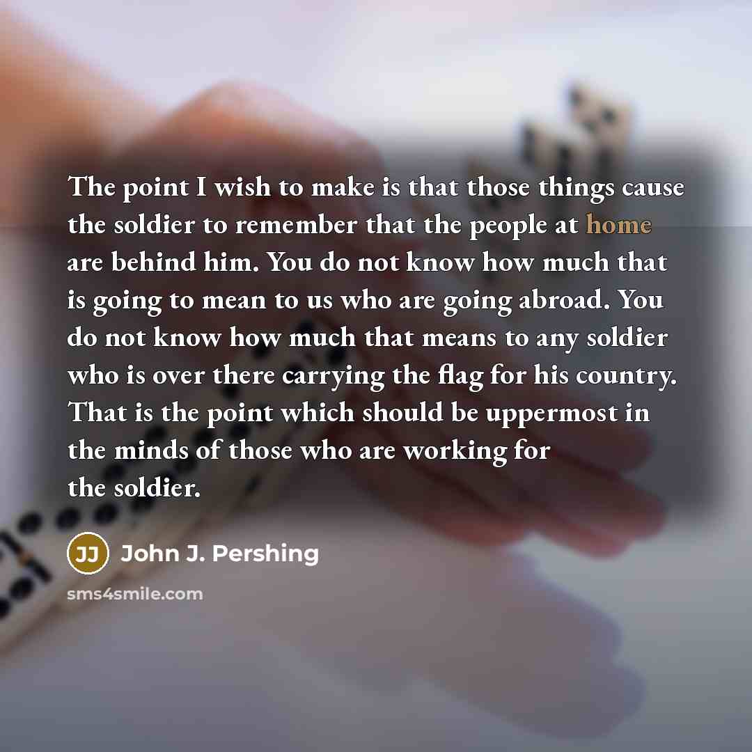 “The point I wish to make is that those things cause the soldier to remember that the people at home are behind him. You do not know how much that is going to mean to us who are going abroad. You do not know how much that means to any soldier who is over there carrying the flag for his country…” quote by John J. Pershing