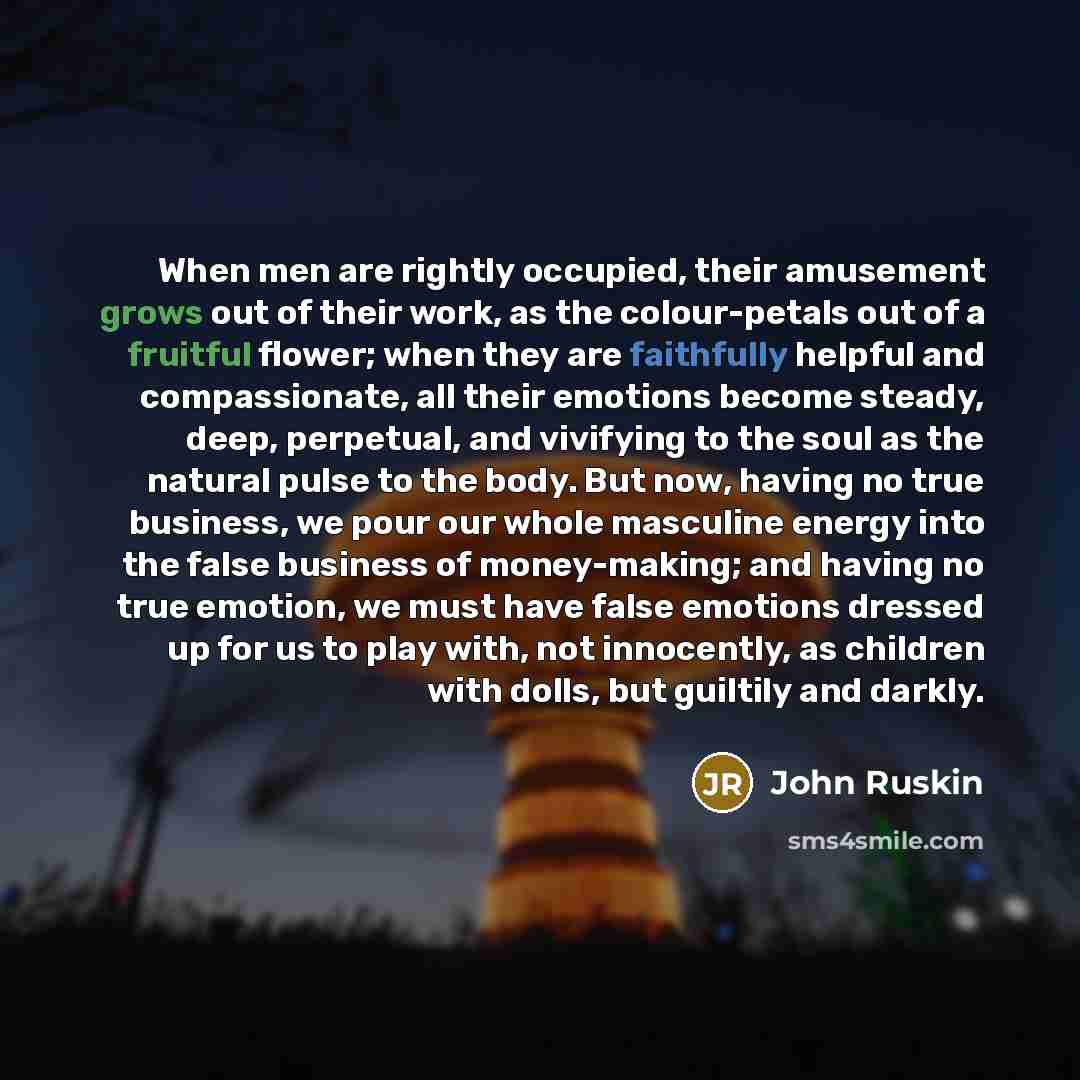 “When men are rightly occupied, their amusement grows out of their work, as the colour-petals out of a fruitful flower; when they are faithfully helpful and compassionate, all their emotions become steady, deep, perpetual, and vivifying to the soul as the natural pulse to the body. But now, having…” quote by John Ruskin