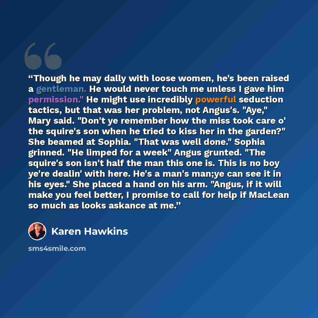 “Though he may dally with loose women, he's been raised a gentleman. He would never touch me unless I gave him permission." He might use incredibly powerful seduction tactics, but that was her problem, not Angus's. "Aye," Mary said. "Don't ye remember how the miss took care o' the squire's son when…” quote by Karen Hawkins