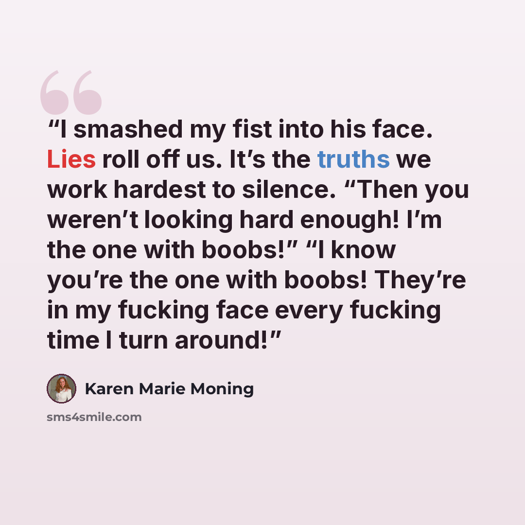 “I smashed my fist into his face. Lies roll off us. It’s the truths we work hardest to silence. “Then you weren’t looking hard enough! I’m the one with boobs!” “I know you’re the one with boobs! They’re in my fucking face every fucking time I turn around!” quote by Karen Marie Moning