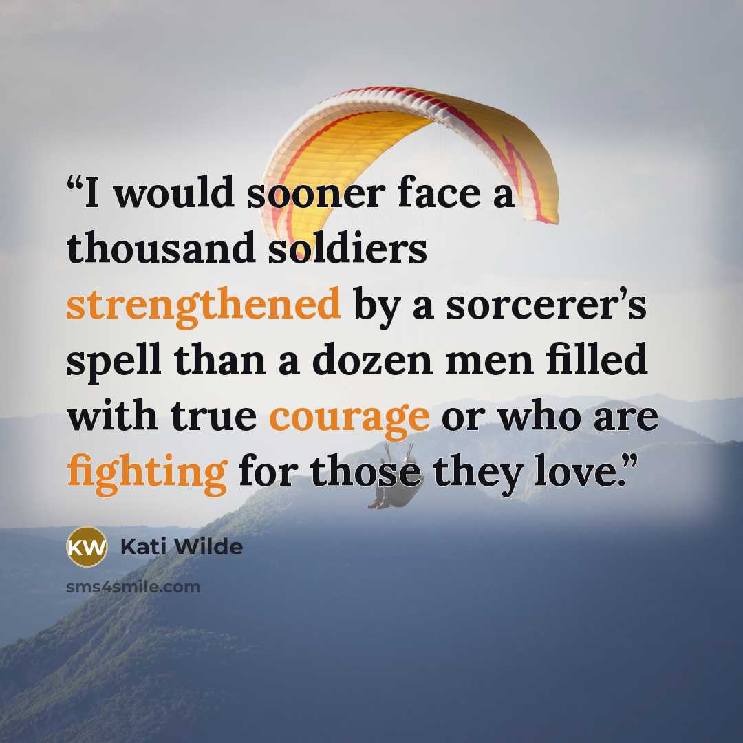“I would sooner face a thousand soldiers strengthened by a sorcerer’s spell than a dozen men filled with true courage or who are fighting for those they love.” quote by Kati Wilde