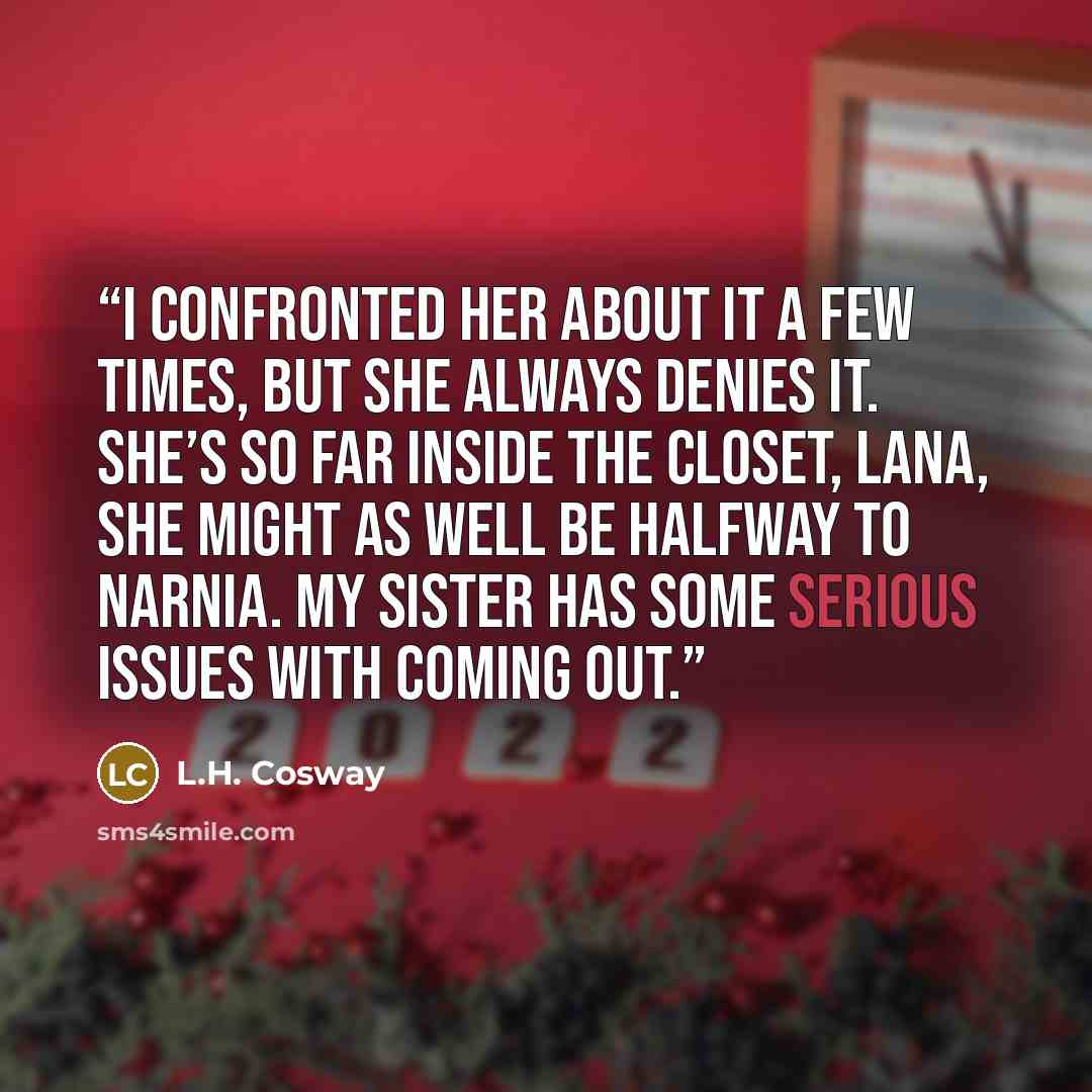 “I confronted her about it a few times, but she always denies it. She’s so far inside the closet, Lana, she might as well be halfway to Narnia. My sister has some serious issues with coming out.” quote by L.H. Cosway