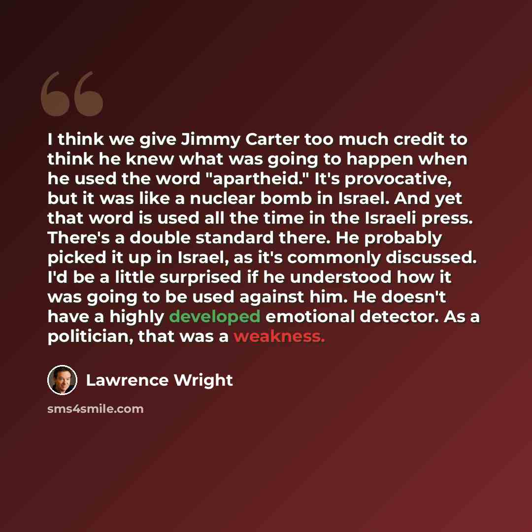 “I think we give Jimmy Carter too much credit to think he knew what was going to happen when he used the word "apartheid." It's provocative, but it was like a nuclear bomb in Israel. And yet that word is used all the time in the Israeli press. There's a double standard there. He probably picked it…” quote by Lawrence Wright
