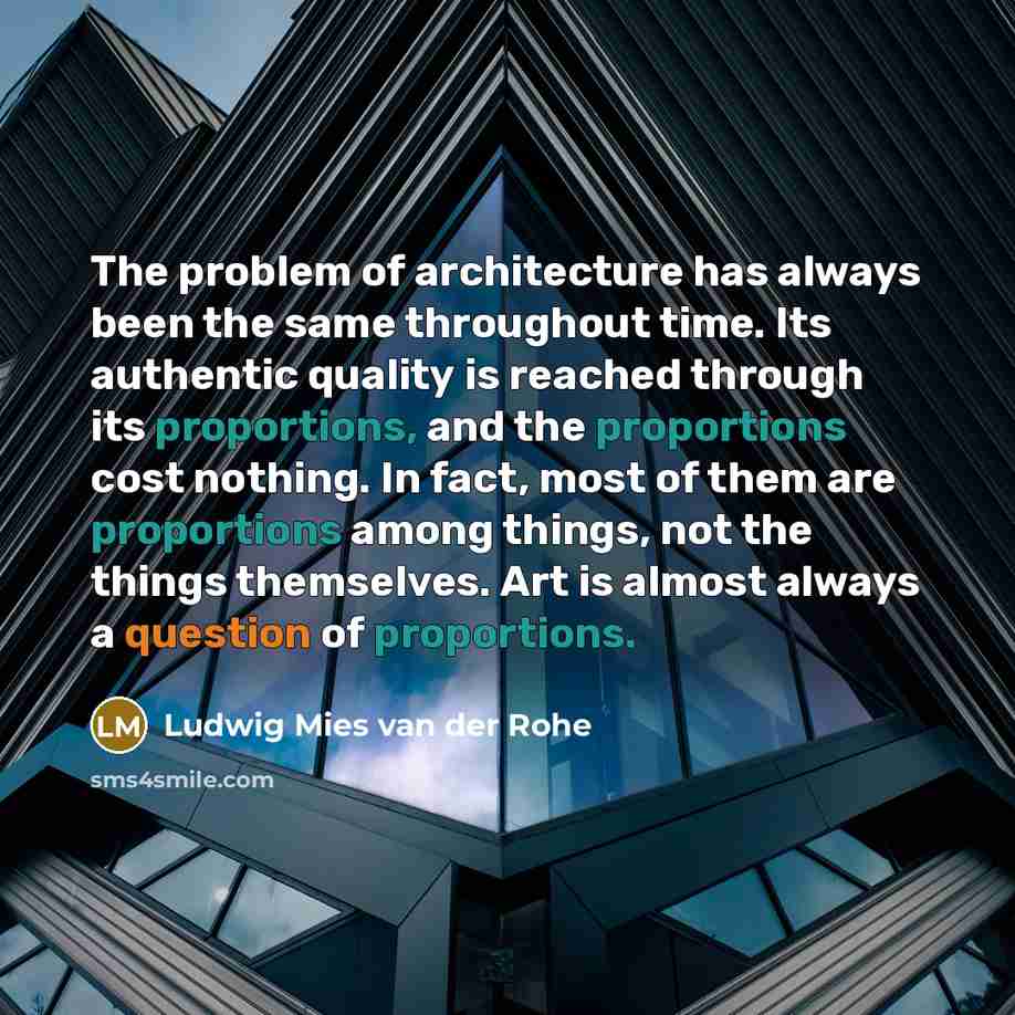 “The problem of architecture has always been the same throughout time. Its authentic quality is reached through its proportions, and the proportions cost nothing. In fact, most of them are proportions among things, not the things themselves. Art is almost always a question of proportions.” quote by Ludwig Mies van der Rohe