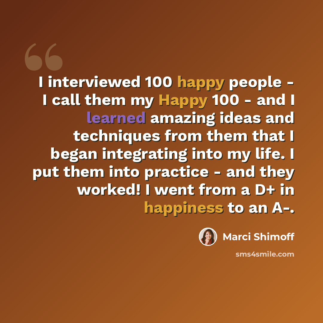 “I interviewed 100 happy people - I call them my Happy 100 - and I learned amazing ideas and techniques from them that I began integrating into my life. I put them into practice - and they worked! I went from a D+ in happiness to an A-.” quote by Marci Shimoff