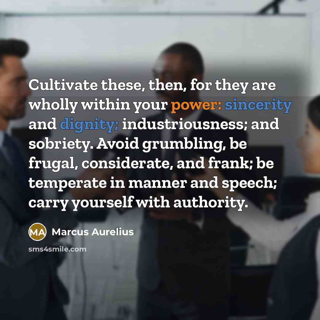 “Cultivate these, then, for they are wholly within your power: sincerity and dignity; industriousness; and sobriety. Avoid grumbling, be frugal, considerate, and frank; be temperate in manner and speech; carry yourself with authority.” quote by Marcus Aurelius