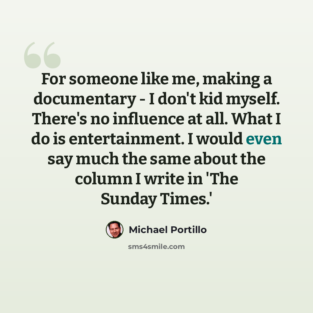 “For someone like me, making a documentary - I don't kid myself. There's no influence at all. What I do is entertainment. I would even say much the same about the column I write in 'The Sunday Times.'” quote by Michael Portillo