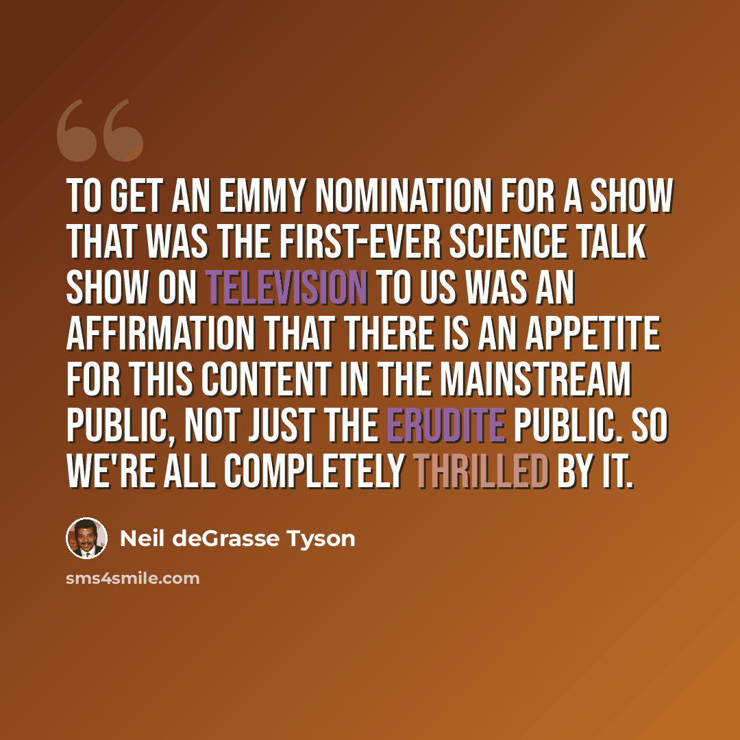 “To get an Emmy nomination for a show that was the first-ever science talk show on television to us was an affirmation that there is an appetite for this content in the mainstream public, not just the erudite public. So we're all completely thrilled by it.” quote by Neil deGrasse Tyson