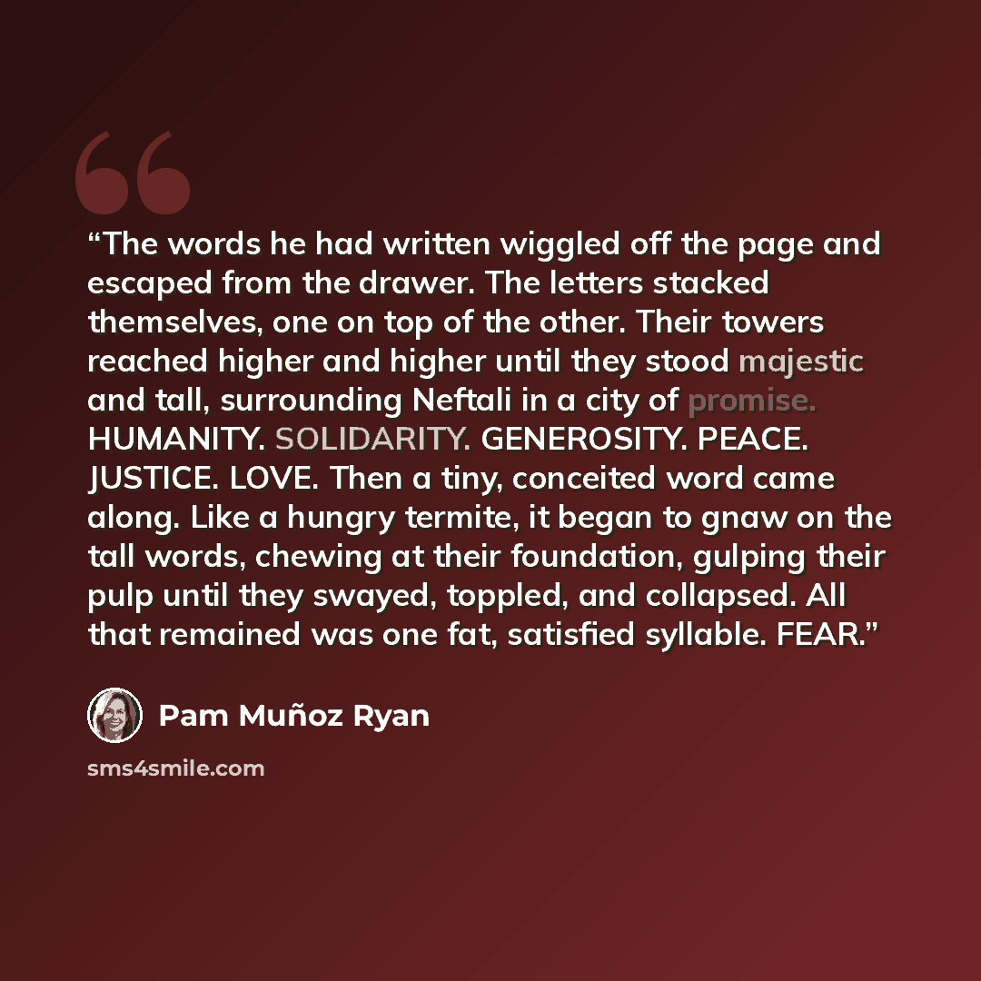 “The words he had written wiggled off the page and escaped from the drawer. The letters stacked themselves, one on top of the other. Their towers reached higher and higher until they stood majestic and tall, surrounding Neftali in a city of promise. HUMANITY. SOLIDARITY. GENEROSITY. PEACE. JUSTICE…” quote by Pam Muñoz Ryan