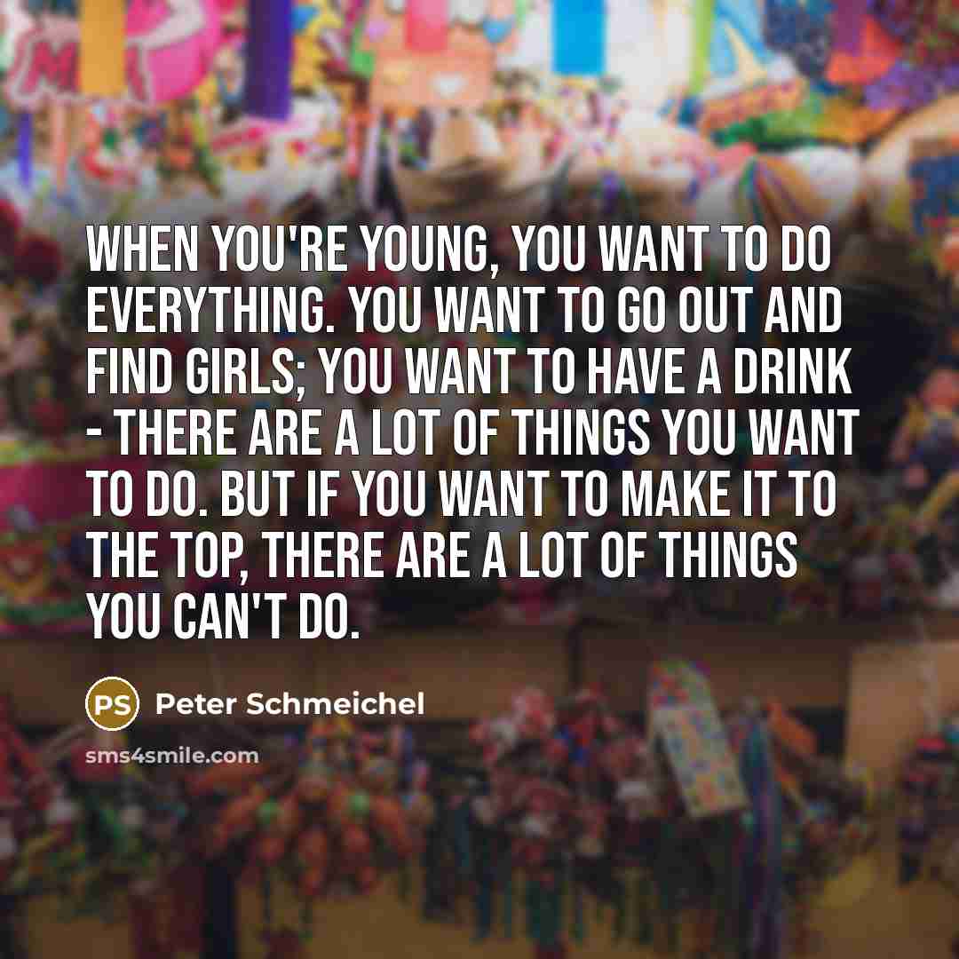 “When you're young, you want to do everything. You want to go out and find girls; you want to have a drink - there are a lot of things you want to do. But if you want to make it to the top, there are a lot of things you can't do.” quote by Peter Schmeichel
