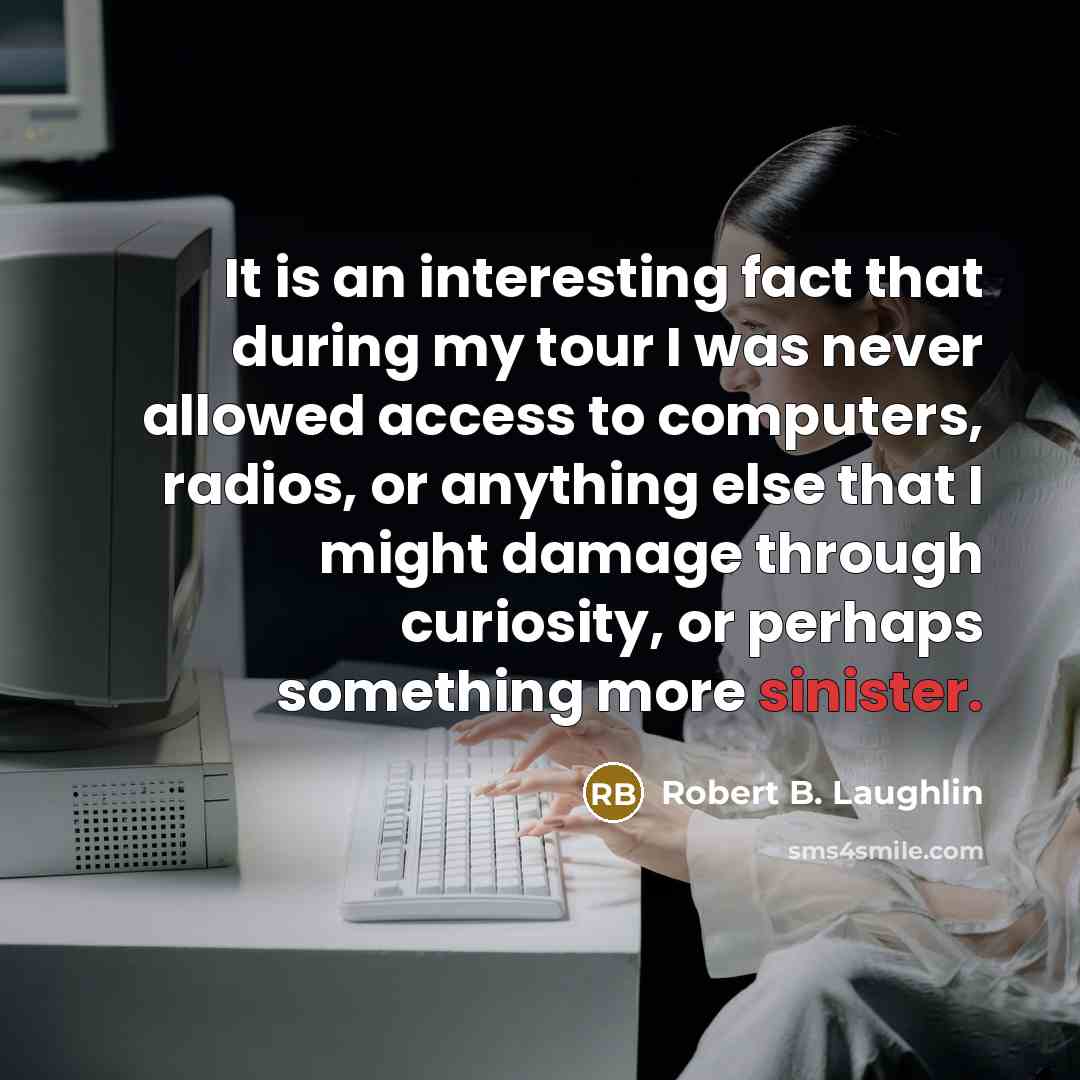 “It is an interesting fact that during my tour I was never allowed access to computers, radios, or anything else that I might damage through curiosity, or perhaps something more sinister.” quote by Robert B. Laughlin