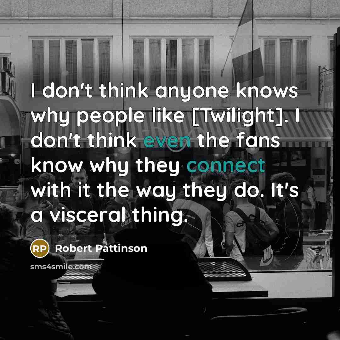 “I don't think anyone knows why people like [Twilight]. I don't think even the fans know why they connect with it the way they do. It's a visceral thing.” quote by Robert Pattinson